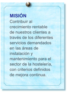 MISI�N Contribuir al crecimiento rentable de nuestros clientes a trav�s de los diferentes servicios demandados en las �reas de instalaci�n y mantenimiento para el sector de la hosteler�a, con criterios definidos de mejora continua.